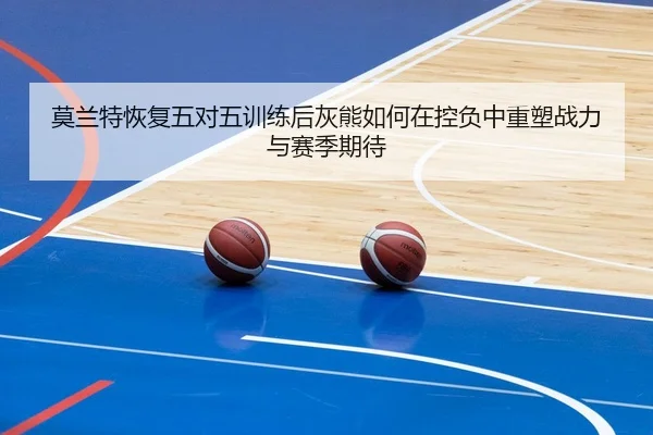 莫兰特恢复五对五训练后灰熊如何在控负中重塑战力与赛季期待